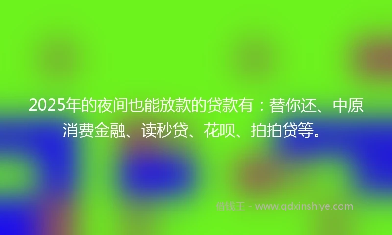 2025年的夜间也能放款的贷款有：替你还、中原消费金融、读秒贷、花呗、拍拍贷等。