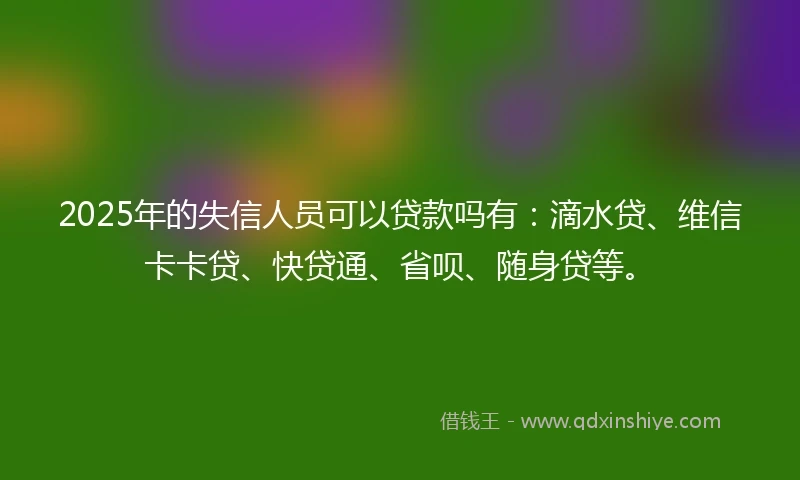 2025年的失信人员可以贷款吗有：滴水贷、维信卡卡贷、快贷通、省呗、随身贷等。