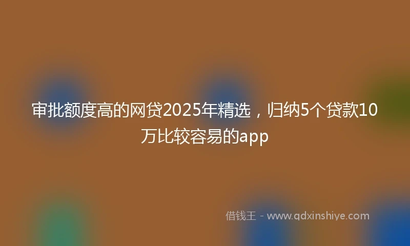 审批额度高的网贷2025年精选，归纳5个贷款10万比较容易的app