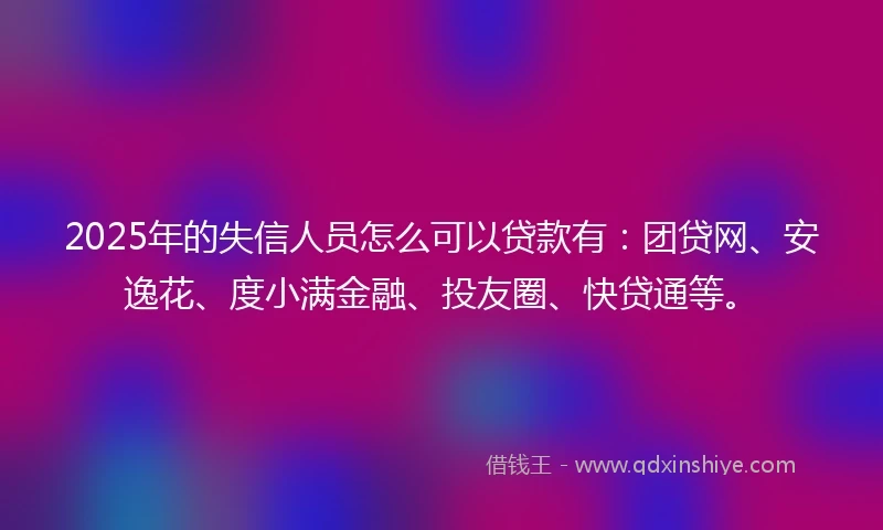 2025年的失信人员怎么可以贷款有：团贷网、安逸花、度小满金融、投友圈、快贷通等。