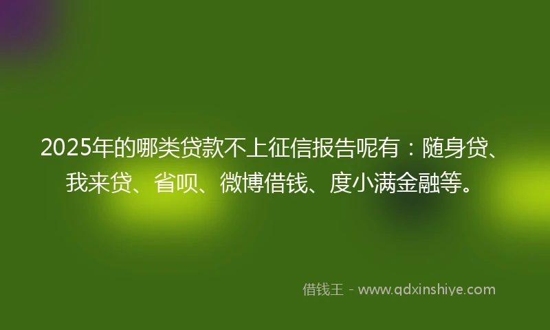 2025年的哪类贷款不上征信报告呢有：随身贷、我来贷、省呗、微博借钱、度小满金融等。