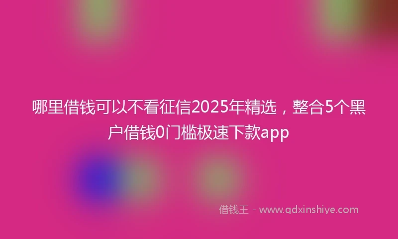 哪里借钱可以不看征信2025年精选，整合5个黑户借钱0门槛极速下款app