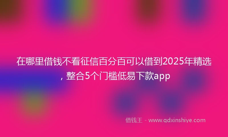 在哪里借钱不看征信百分百可以借到2025年精选，整合5个门槛低易下款app
