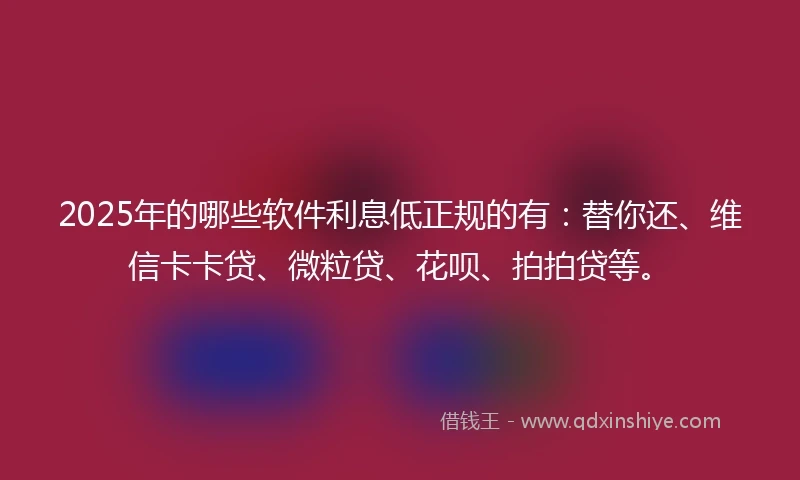 2025年的哪些软件利息低正规的有：替你还、维信卡卡贷、微粒贷、花呗、拍拍贷等。