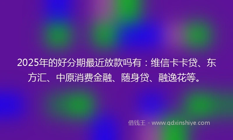 2025年的好分期最近放款吗有：维信卡卡贷、东方汇、中原消费金融、随身贷、融逸花等。