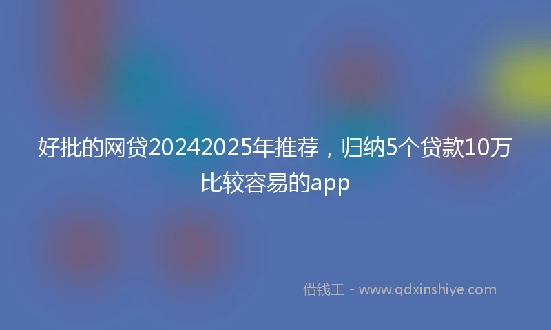 好批的网贷20242025年推荐，归纳5个贷款10万比较容易的app