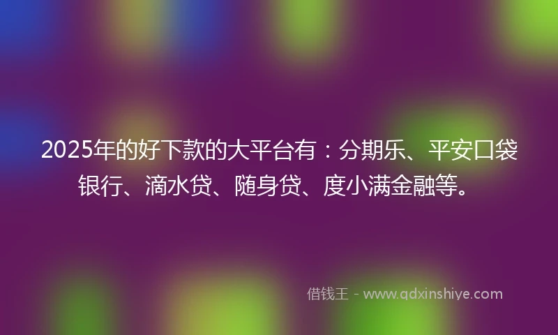 2025年的好下款的大平台有：分期乐、平安口袋银行、滴水贷、随身贷、度小满金融等。