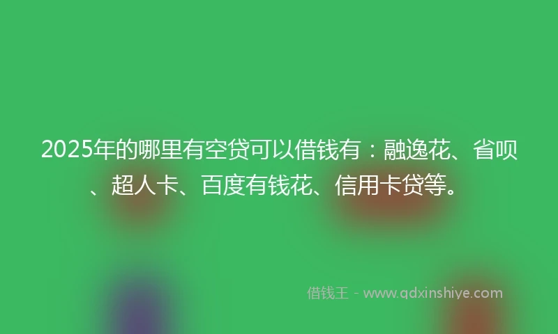 2025年的哪里有空贷可以借钱有：融逸花、省呗、超人卡、百度有钱花、信用卡贷等。