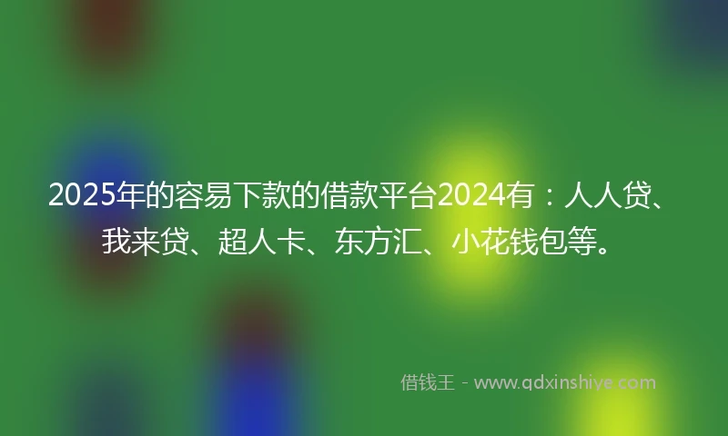 2025年的容易下款的借款平台2024有：人人贷、我来贷、超人卡、东方汇、小花钱包等。