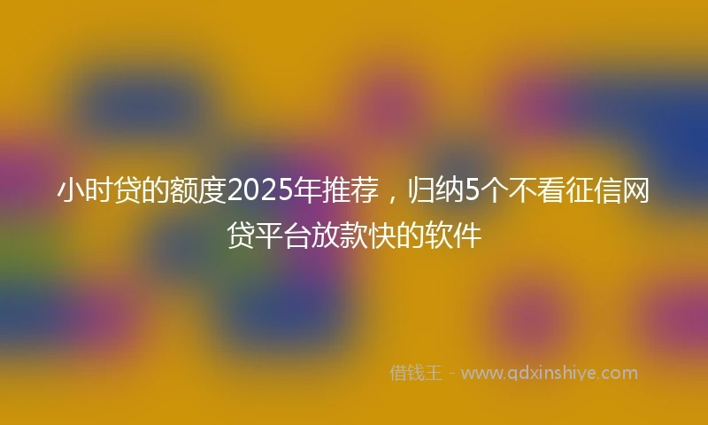 小时贷的额度2025年推荐，归纳5个不看征信网贷平台放款快的软件