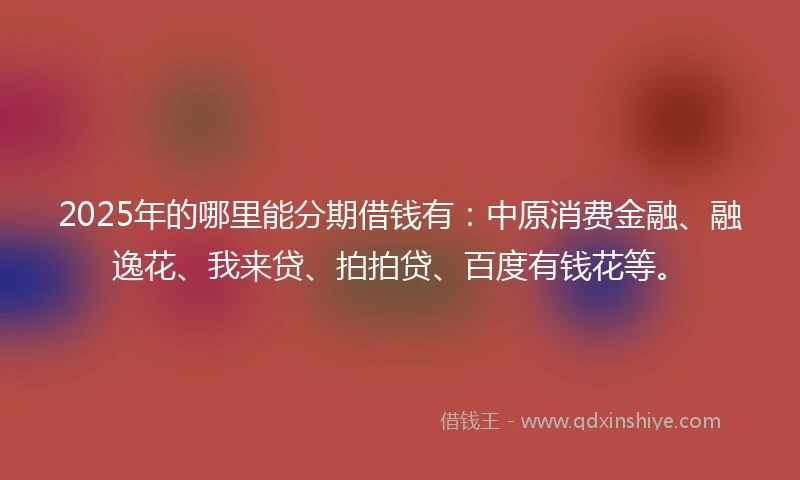 2025年的哪里能分期借钱有：中原消费金融、融逸花、我来贷、拍拍贷、百度有钱花等。