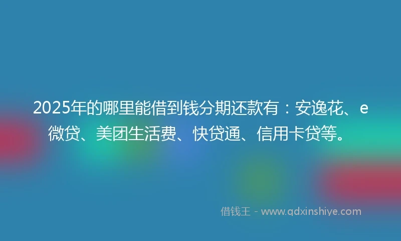 2025年的哪里能借到钱分期还款有：安逸花、e微贷、美团生活费、快贷通、信用卡贷等。
