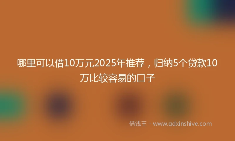 哪里可以借10万元2025年推荐，归纳5个贷款10万比较容易的口子