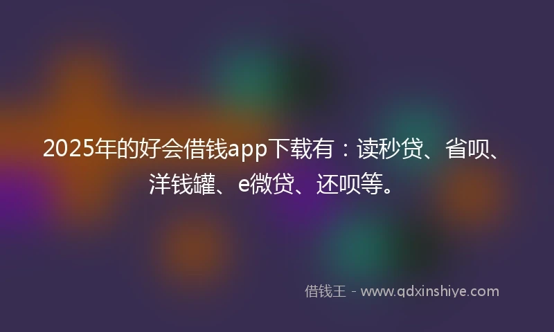 2025年的好会借钱app下载有：读秒贷、省呗、洋钱罐、e微贷、还呗等。