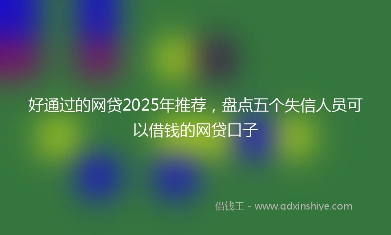 好通过的网贷2025年推荐，盘点五个失信人员可以借钱的网贷口子