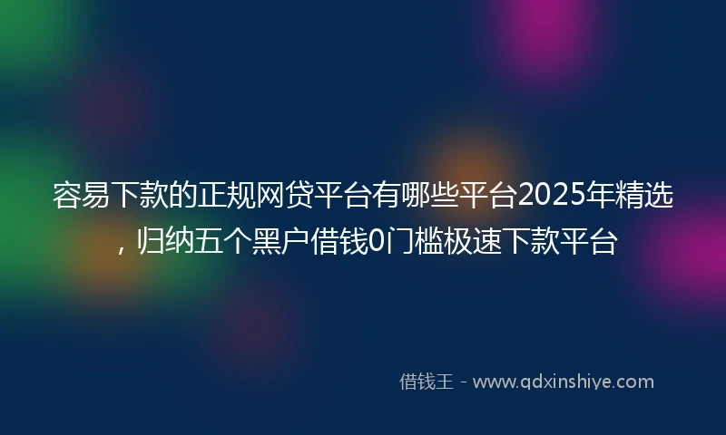 容易下款的正规网贷平台有哪些平台2025年精选，归纳五个黑户借钱0门槛极速下款平台
