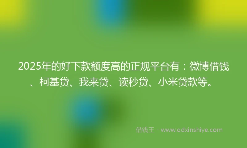 2025年的好下款额度高的正规平台有：微博借钱、柯基贷、我来贷、读秒贷、小米贷款等。