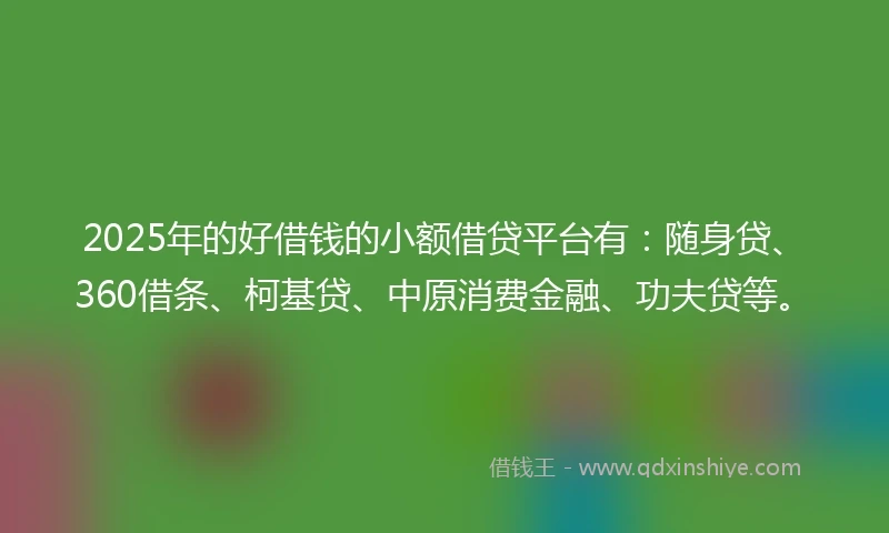 2025年的好借钱的小额借贷平台有：随身贷、360借条、柯基贷、中原消费金融、功夫贷等。