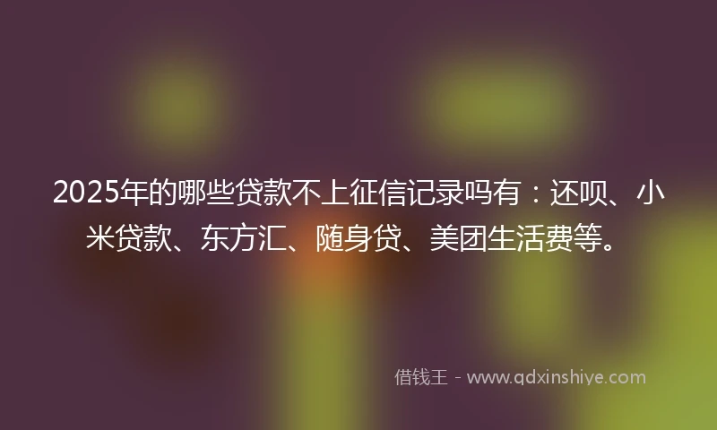2025年的哪些贷款不上征信记录吗有：还呗、小米贷款、东方汇、随身贷、美团生活费等。