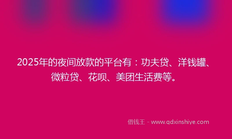 2025年的夜间放款的平台有：功夫贷、洋钱罐、微粒贷、花呗、美团生活费等。