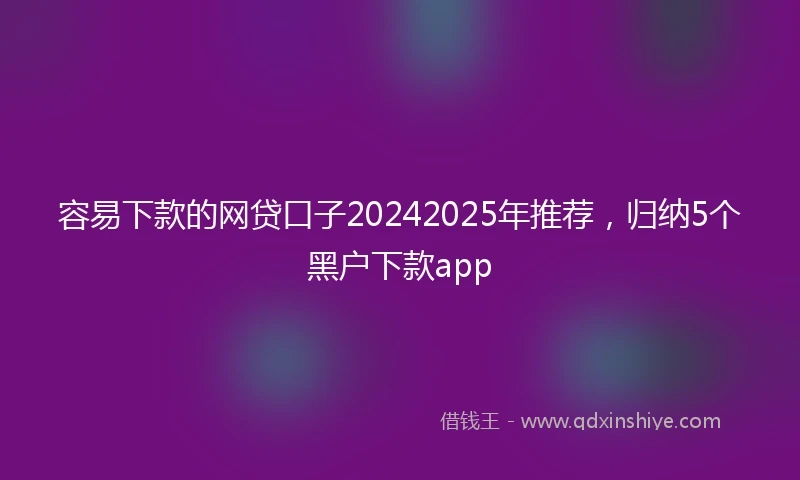 容易下款的网贷口子20242025年推荐，归纳5个黑户下款app
