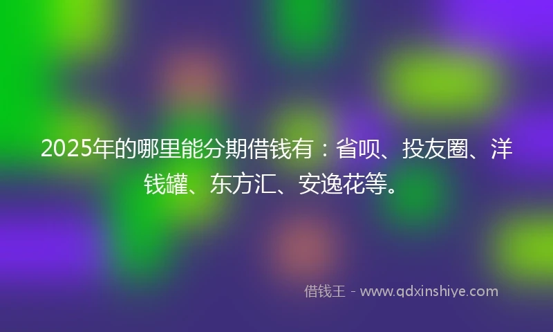 2025年的哪里能分期借钱有：省呗、投友圈、洋钱罐、东方汇、安逸花等。