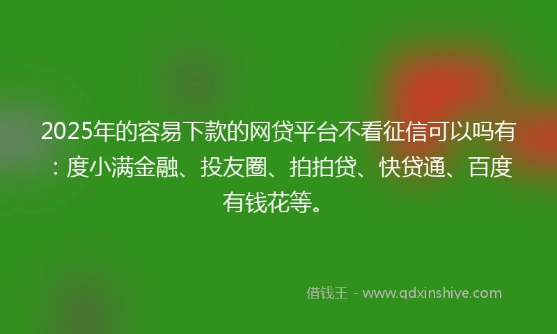 2025年的容易下款的网贷平台不看征信可以吗有：度小满金融、投友圈、拍拍贷、快贷通、百度有钱花等。