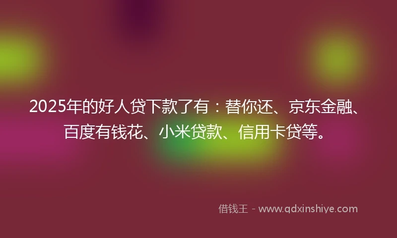 2025年的好人贷下款了有：替你还、京东金融、百度有钱花、小米贷款、信用卡贷等。