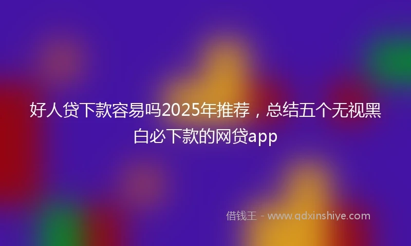 好人贷下款容易吗2025年推荐，总结五个无视黑白必下款的网贷app