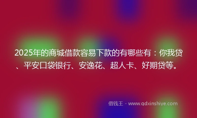 2025年的商城借款容易下款的有哪些有：你我贷、平安口袋银行、安逸花、超人卡、好期贷等。