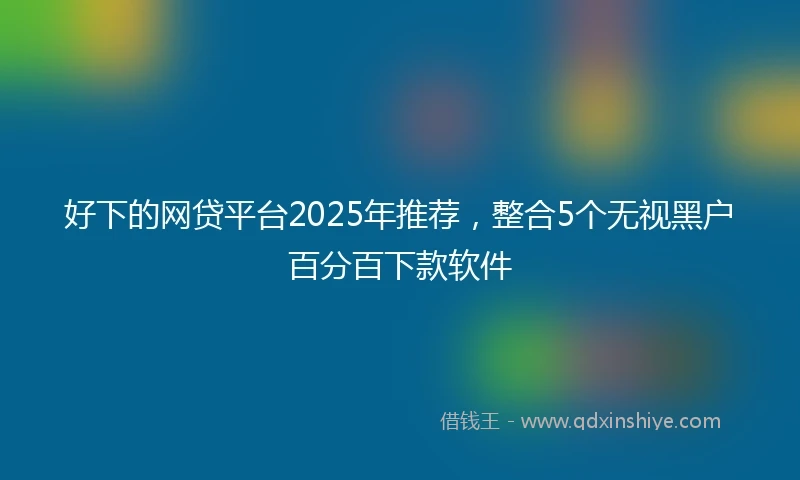 好下的网贷平台2025年推荐，整合5个无视黑户百分百下款软件