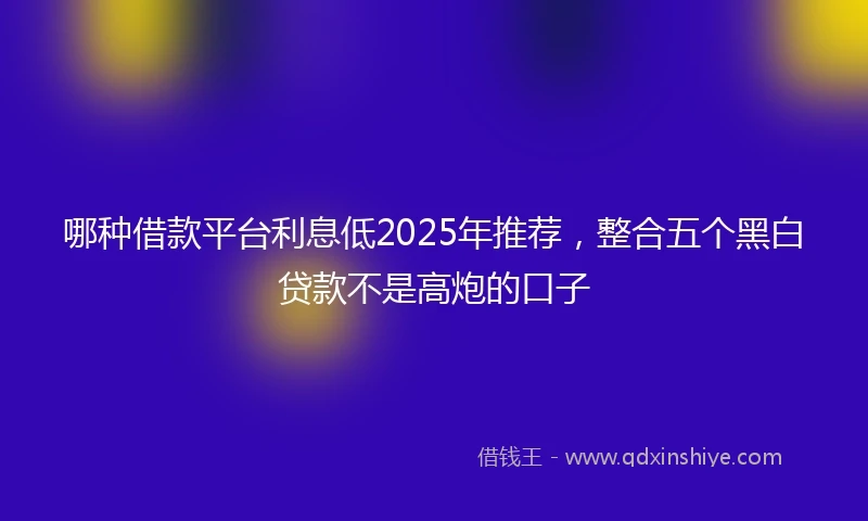 哪种借款平台利息低2025年推荐，整合五个黑白贷款不是高炮的口子