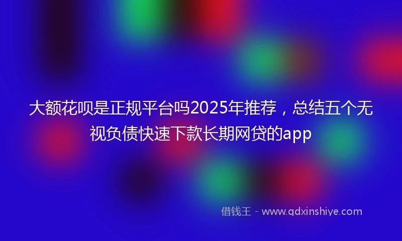 大额花呗是正规平台吗2025年推荐，总结五个无视负债快速下款长期网贷的app