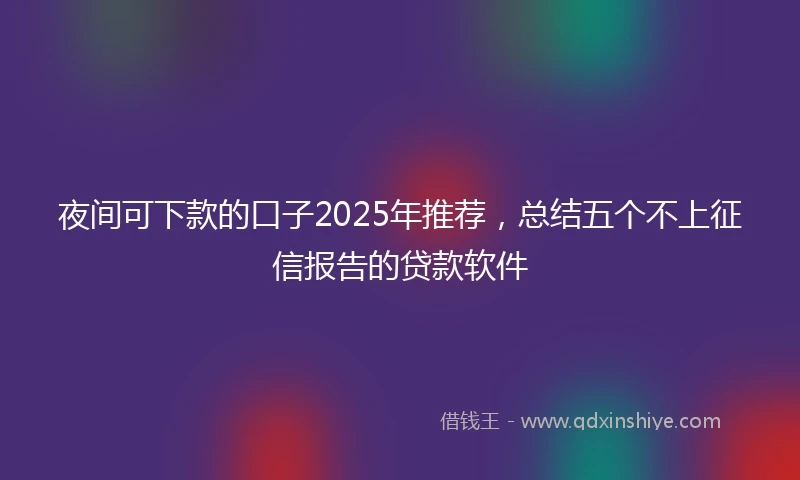 夜间可下款的口子2025年推荐，总结五个不上征信报告的贷款软件