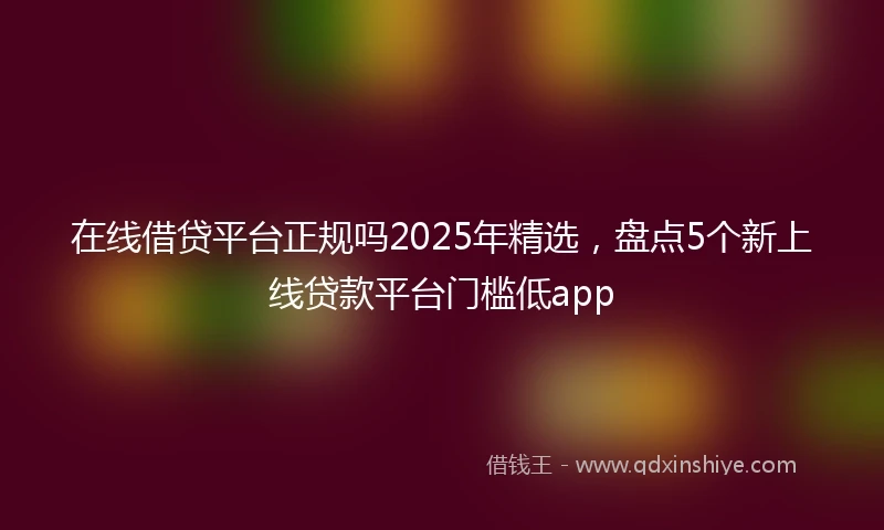 在线借贷平台正规吗2025年精选，盘点5个新上线贷款平台门槛低app