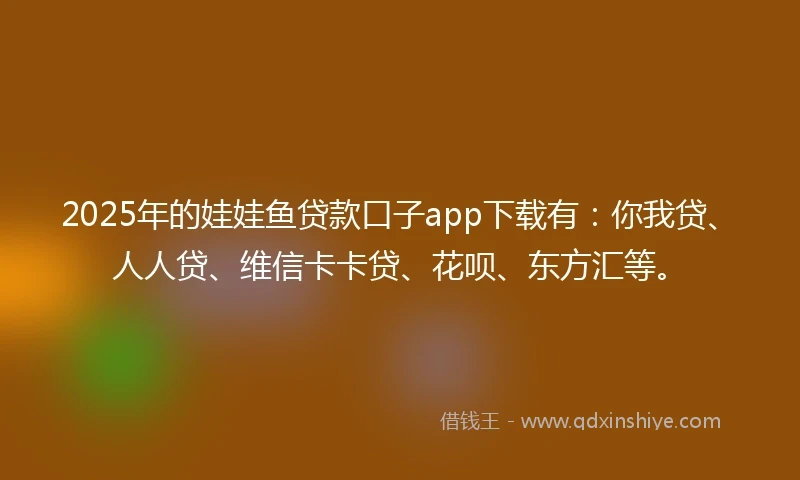 2025年的娃娃鱼贷款口子app下载有：你我贷、人人贷、维信卡卡贷、花呗、东方汇等。