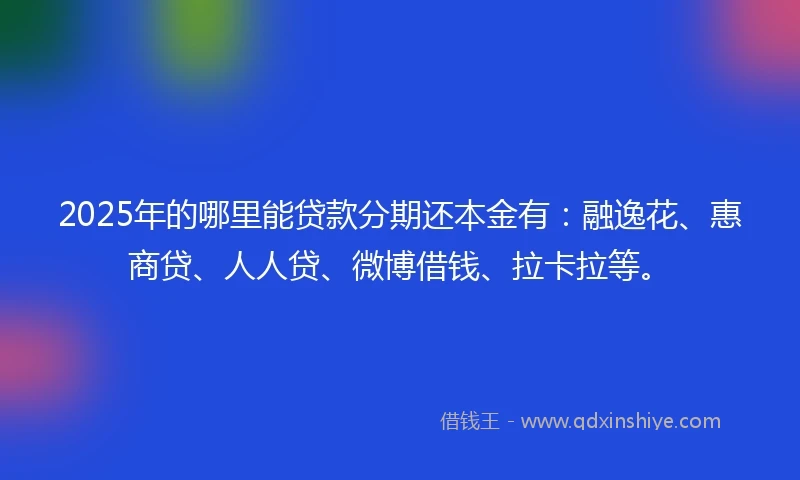2025年的哪里能贷款分期还本金有：融逸花、惠商贷、人人贷、微博借钱、拉卡拉等。