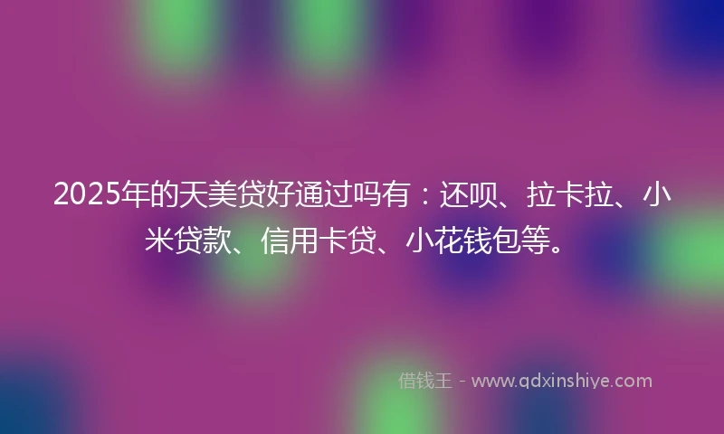 2025年的天美贷好通过吗有：还呗、拉卡拉、小米贷款、信用卡贷、小花钱包等。