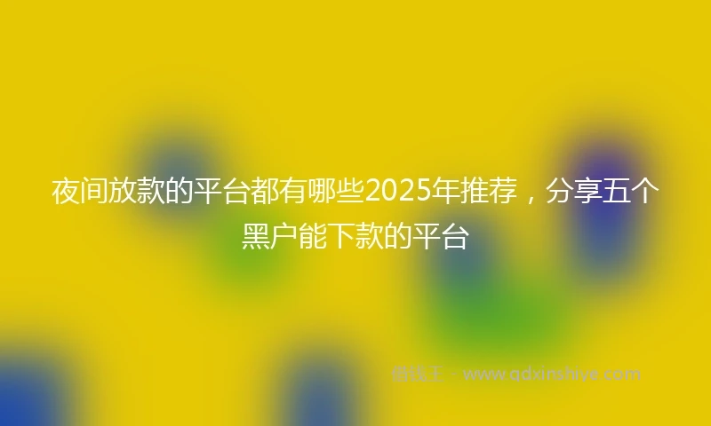 夜间放款的平台都有哪些2025年推荐，分享五个黑户能下款的平台