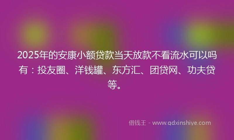2025年的安康小额贷款当天放款不看流水可以吗有：投友圈、洋钱罐、东方汇、团贷网、功夫贷等。