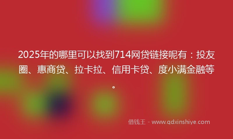 2025年的哪里可以找到714网贷链接呢有：投友圈、惠商贷、拉卡拉、信用卡贷、度小满金融等。