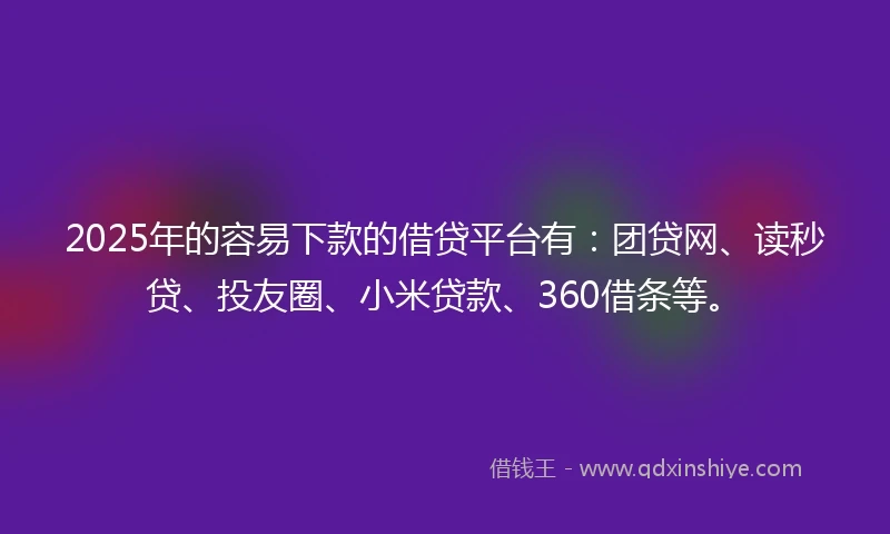 2025年的容易下款的借贷平台有：团贷网、读秒贷、投友圈、小米贷款、360借条等。