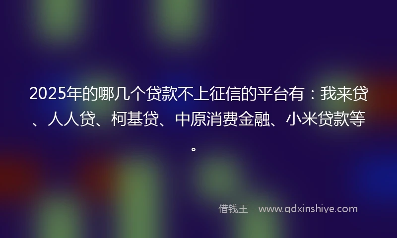 2025年的哪几个贷款不上征信的平台有：我来贷、人人贷、柯基贷、中原消费金融、小米贷款等。