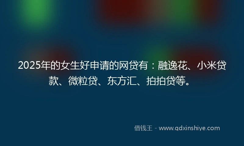 2025年的女生好申请的网贷有：融逸花、小米贷款、微粒贷、东方汇、拍拍贷等。