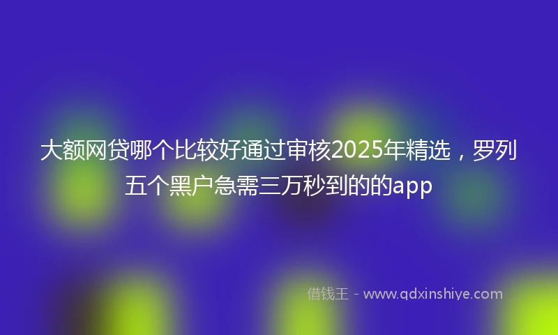 大额网贷哪个比较好通过审核2025年精选,罗列五个黑户急需三万秒到的的app