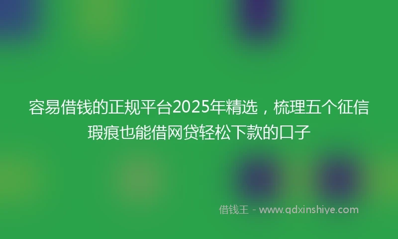 容易借钱的正规平台2025年精选，梳理五个征信瑕疵也能借网贷轻松下款的口子