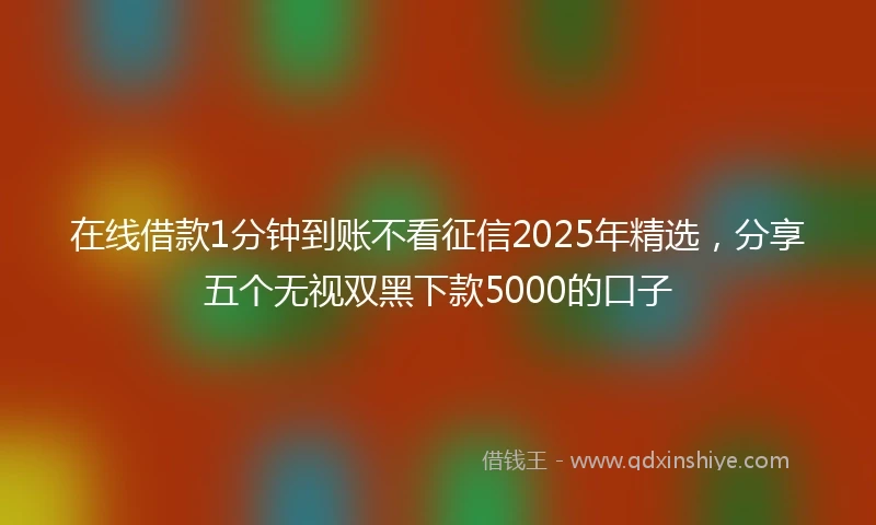 在线借款1分钟到账不看征信2025年精选，分享五个无视双黑下款5000的口子