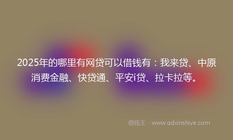 2025年的哪里有网贷可以借钱有：我来贷、中原消费金融、快贷通、平安i贷、拉卡拉等。