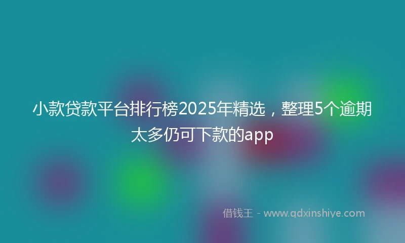 小款贷款平台排行榜2025年精选，整理5个逾期太多仍可下款的app
