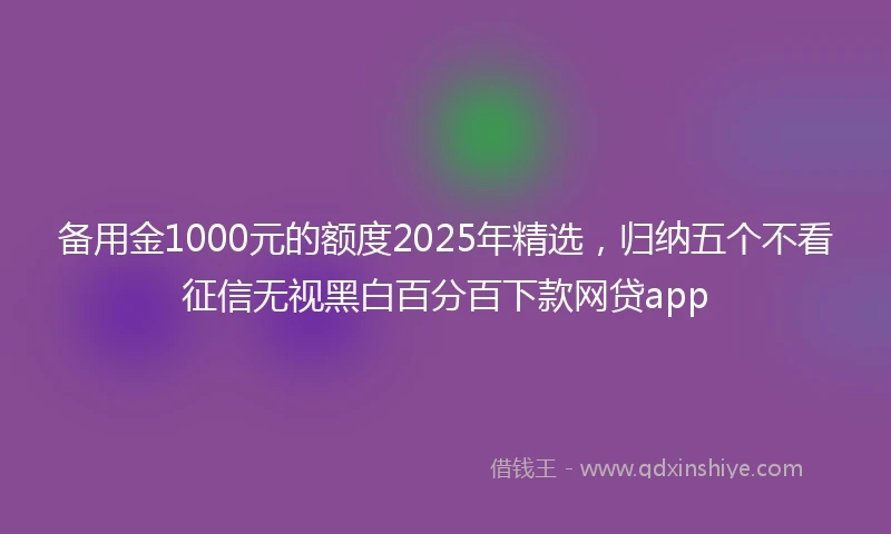 备用金1000元的额度2025年精选，归纳五个不看征信无视黑白百分百下款网贷app